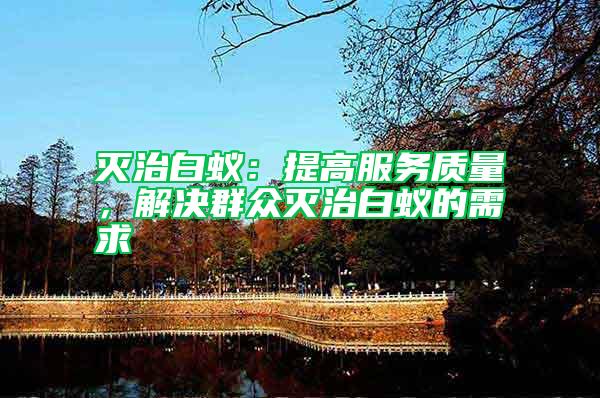 滅治白蟻:提高服務(wù)質(zhì)量,解決群眾滅治白蟻的需求