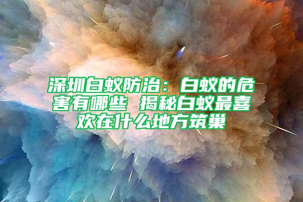 深圳白蟻防治:白蟻的危害有哪些 揭秘白蟻?zhàn)钕矚g在什么地方筑巢