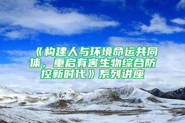 《構建人與環境命運共同體,重啟有害生物綜合防控新時代》系列講座