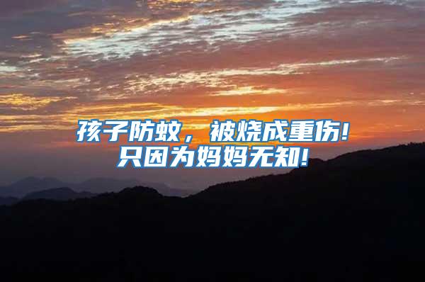 孩子防蚊,被燒成重傷!只因為媽媽無知!