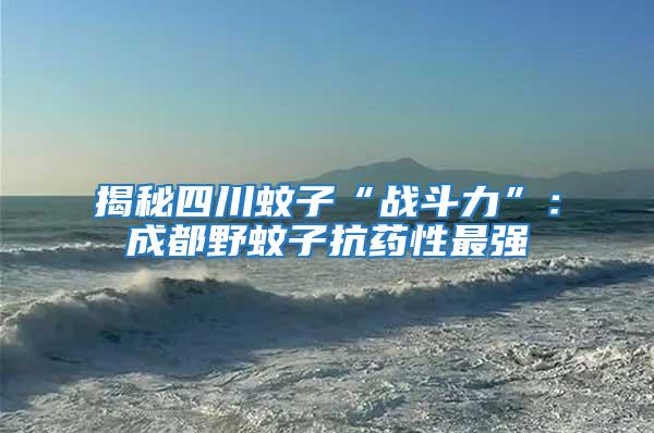 揭秘四川蚊子“戰(zhàn)斗力”:成都野蚊子抗藥性最強(qiáng)