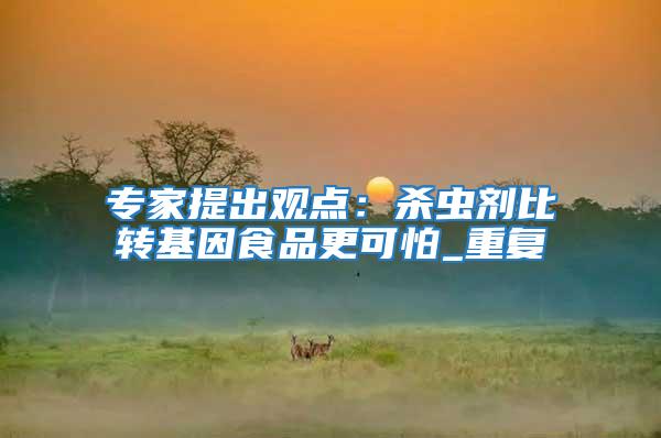 專家提出觀點：殺蟲劑比轉基因食品更可怕_重復