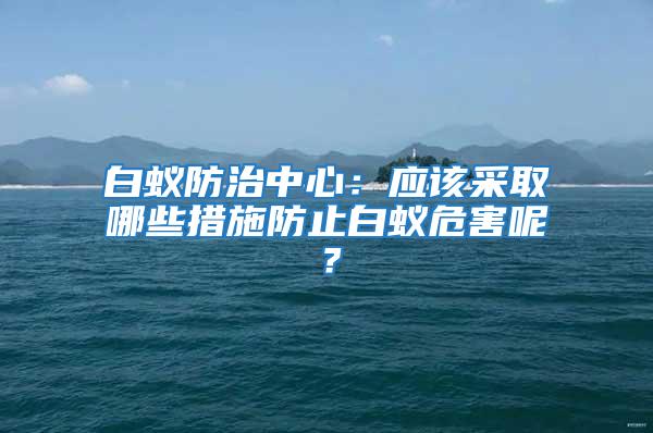 白蟻防治中心：應該采取哪些措施防止白蟻危害呢？
