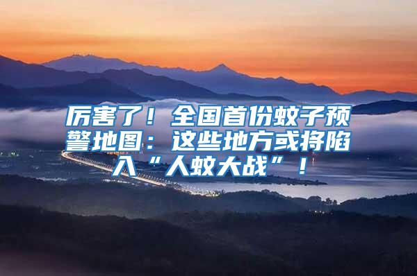 厲害了！全國首份蚊子預警地圖：這些地方或?qū)⑾萑搿叭宋么髴?zhàn)”！