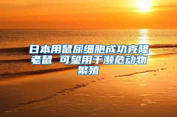 日本用鼠尿細(xì)胞成功克隆老鼠 可望用于瀕危動物繁殖