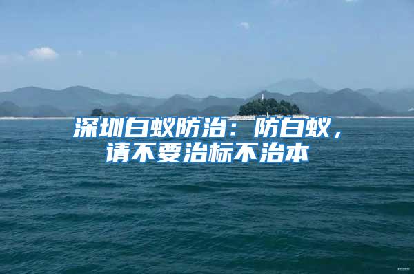 深圳白蟻防治:防白蟻,請不要治標不治本